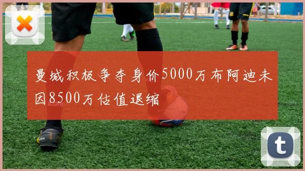曼城积极争夺身价5000万布阿迪未因8500万估值退缩
