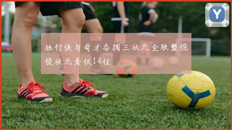 独行侠与奇才各拥三状元全联盟现役状元秀仅14位