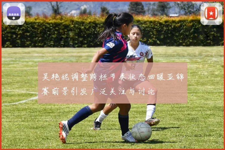 吴艳妮调整跨栏节奏状态回暖亚锦赛前景引发广泛关注与讨论