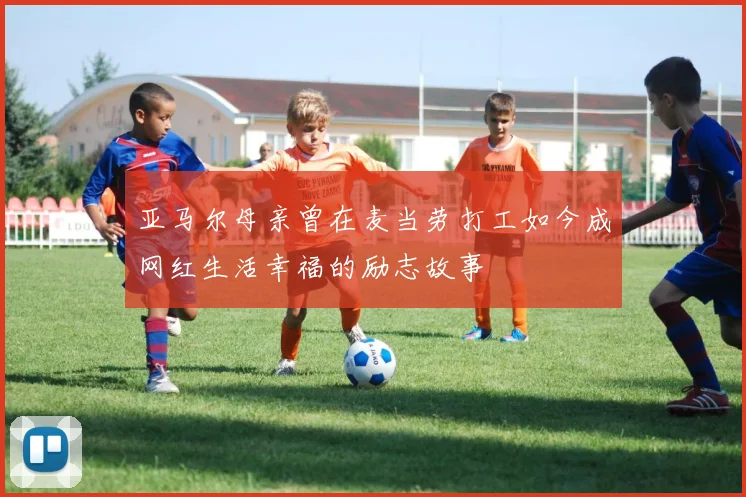 亚马尔母亲曾在麦当劳打工如今成网红生活幸福的励志故事