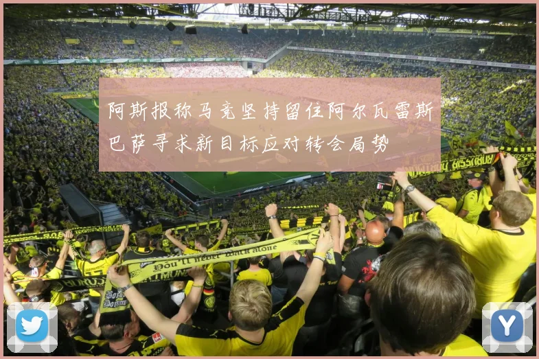 阿斯报称马竞坚持留住阿尔瓦雷斯巴萨寻求新目标应对转会局势
