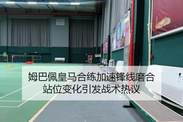 姆巴佩皇马合练加速锋线磨合 站位变化引发战术热议