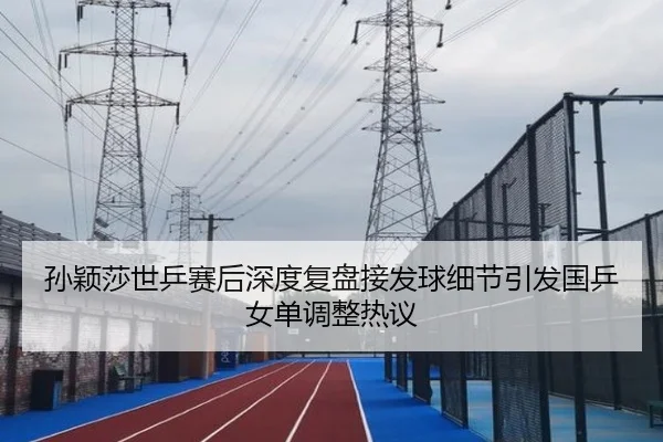 孙颖莎世乒赛后深度复盘接发球细节引发国乒女单调整热议