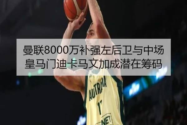 曼联8000万补强左后卫与中场 皇马门迪卡马文加成潜在筹码