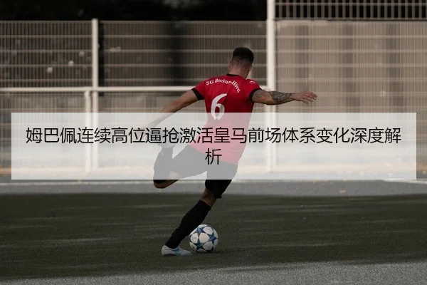 姆巴佩连续高位逼抢激活皇马前场体系变化深度解析